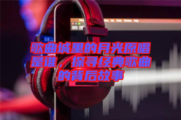 歌曲城里的月光原唱是誰，探尋經典歌曲的背后故事