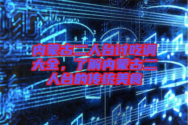 內(nèi)蒙古二人臺討吃調(diào)大全，了解內(nèi)蒙古二人臺的傳統(tǒng)美食