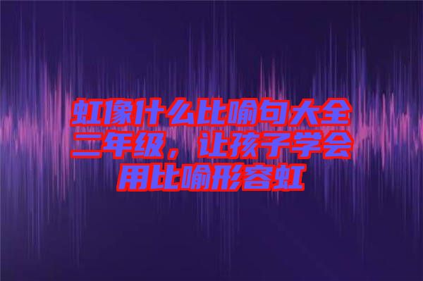 虹像什么比喻句大全二年級，讓孩子學會用比喻形容虹