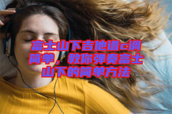 富士山下吉他譜c調(diào)簡單，教你彈奏富士山下的簡單方法