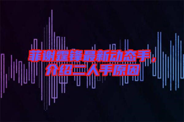 菲謝霆鋒最新動(dòng)態(tài)手，介紹二人手原因