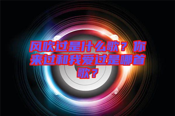 風(fēng)吹過(guò)是什么歌？你來(lái)過(guò)和我愛(ài)過(guò)是哪首歌？