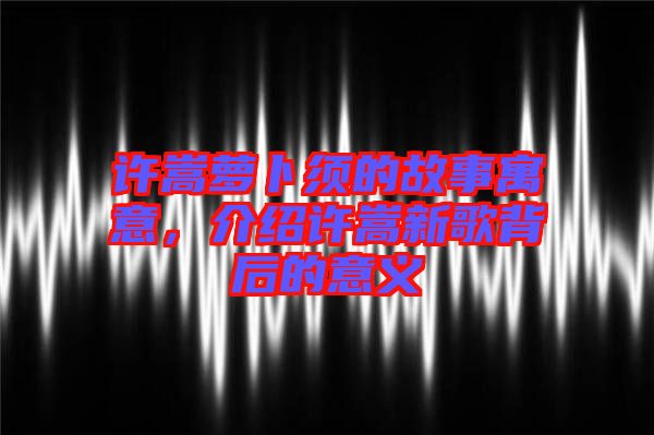 許嵩蘿卜須的故事寓意，介紹許嵩新歌背后的意義
