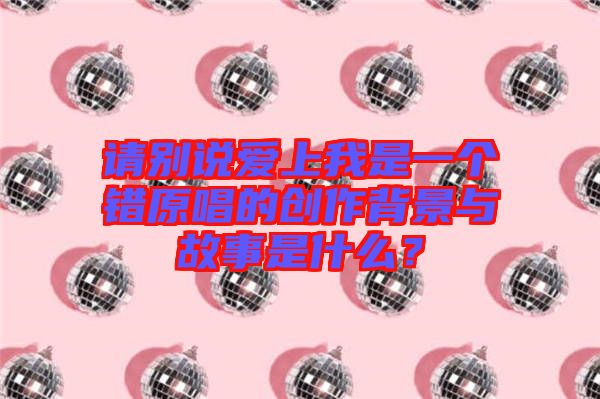 請別說愛上我是一個錯原唱的創(chuàng)作背景與故事是什么？