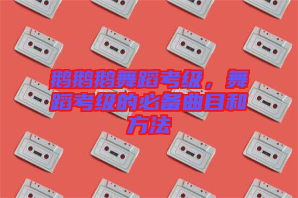 鵝鵝鵝舞蹈考級，舞蹈考級的必備曲目和方法