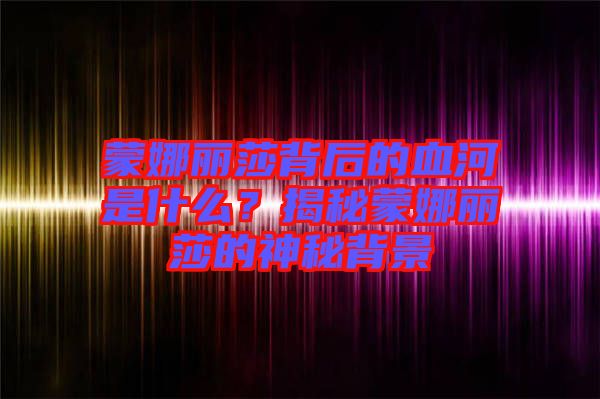 蒙娜麗莎背后的血河是什么？揭秘蒙娜麗莎的神秘背景