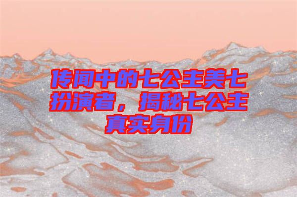 傳聞中的七公主美七扮演者，揭秘七公主真實(shí)身份