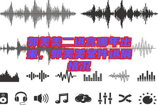 郭美美二進(jìn)宮哪年出來(lái)，郭美美案件進(jìn)展情況