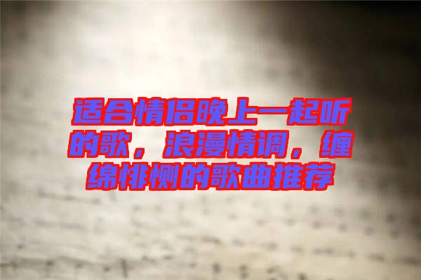 適合情侶晚上一起聽的歌，浪漫情調(diào)，纏綿悱惻的歌曲推薦