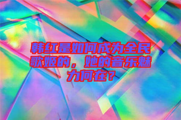 韓紅是如何成為全民歌姬的，她的音樂魅力何在？