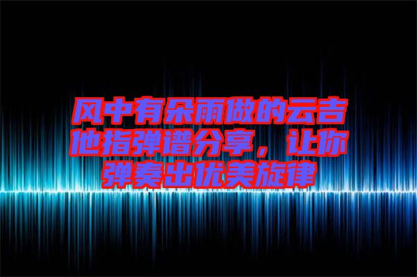 風(fēng)中有朵雨做的云吉他指彈譜分享，讓你彈奏出優(yōu)美旋律