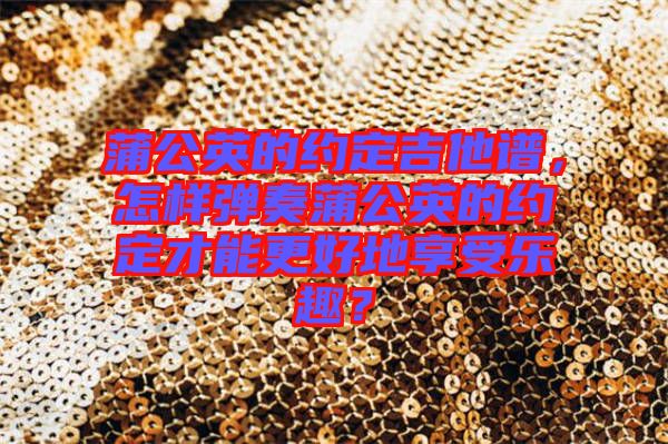 蒲公英的約定吉他譜，怎樣彈奏蒲公英的約定才能更好地享受樂趣？