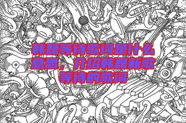 韓磊等待歌詞是什么意思，介紹韓磊新歌等待的歌詞
