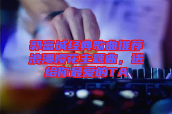 郭富城經(jīng)典歌曲推薦浪漫櫻花主題曲，送給你最愛的TA