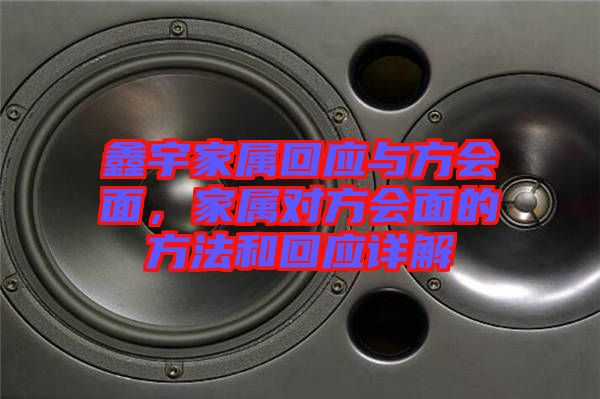 鑫宇家屬回應(yīng)與方會(huì)面，家屬對方會(huì)面的方法和回應(yīng)詳解