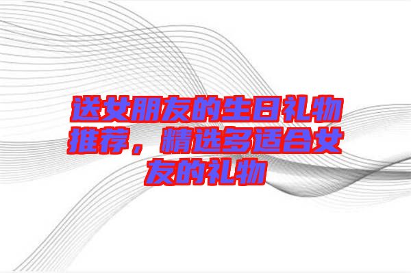 送女朋友的生日禮物推薦，精選多適合女友的禮物