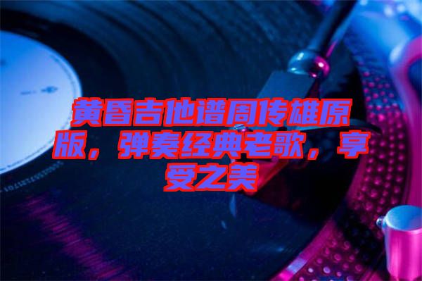 黃昏吉他譜周傳雄原版，彈奏經(jīng)典老歌，享受之美