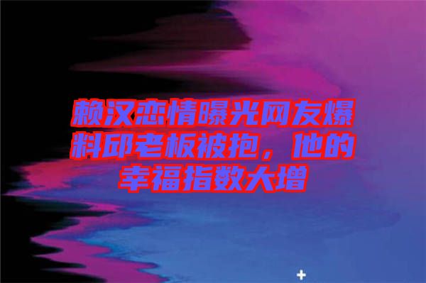 賴漢戀情曝光網(wǎng)友爆料邱老板被抱，他的幸福指數(shù)大增