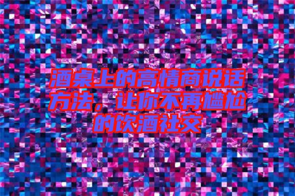 酒桌上的高情商說話方法，讓你不再尷尬的飲酒社交
