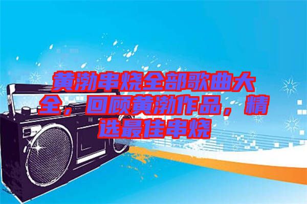 黃渤串燒全部歌曲大全，回顧黃渤作品，精選最佳串燒