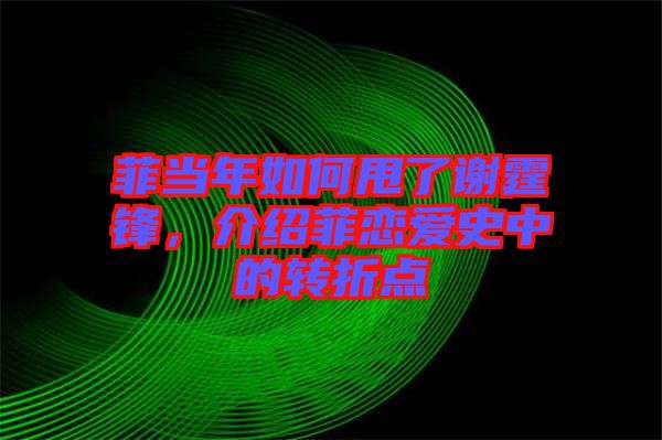 菲當年如何甩了謝霆鋒，介紹菲戀愛史中的轉折點