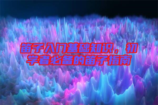 笛子入門基礎(chǔ)知識，初學(xué)者必備的笛子指南