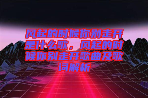 風(fēng)起的時(shí)候你別走開(kāi)是什么歌，風(fēng)起的時(shí)候你別走開(kāi)歌曲及歌詞解析