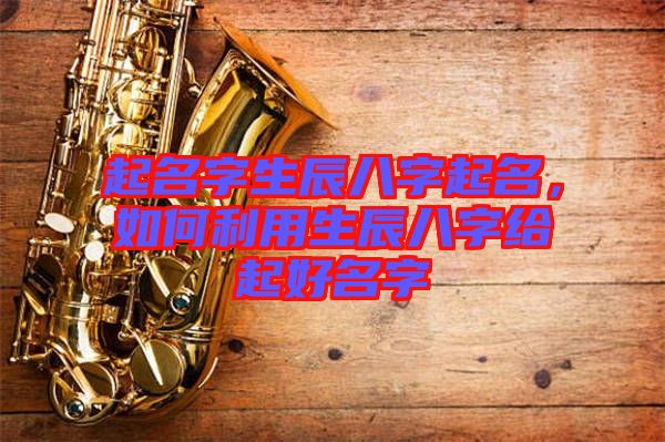 起名字生辰八字起名，如何利用生辰八字給起好名字