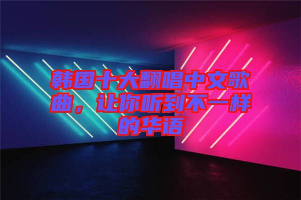 韓國十大翻唱中文歌曲，讓你聽到不一樣的華語