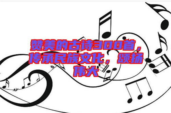 贊美的古詩300首，傳承民族文化，頌揚偉大