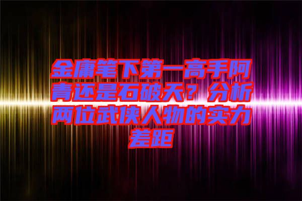 金庸筆下第一高手阿青還是石破天？分析兩位武俠人物的實(shí)力差距