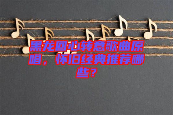 黑龍回心轉(zhuǎn)意歌曲原唱，懷舊經(jīng)典推薦哪些？
