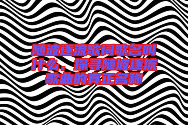隨波逐流歌詞歌名叫什么，探尋隨波逐流歌曲的真正名稱