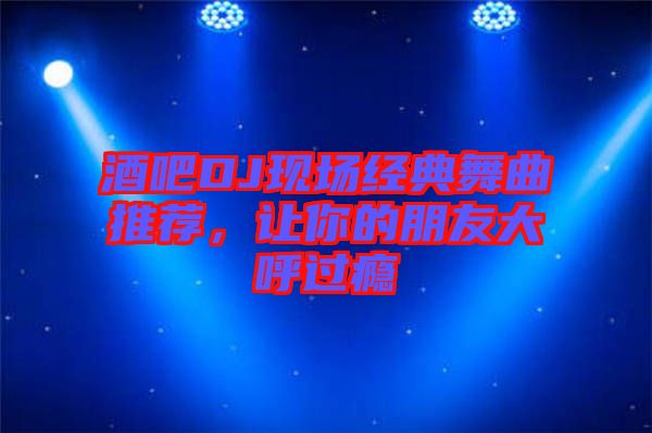 酒吧DJ現(xiàn)場經(jīng)典舞曲推薦，讓你的朋友大呼過癮