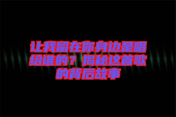 讓我留在你身邊是唱給誰(shuí)的？揭秘這首歌的背后故事