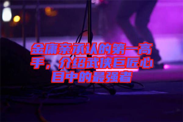 金庸親承認(rèn)的第一高手，介紹武俠巨匠心目中的最強(qiáng)者
