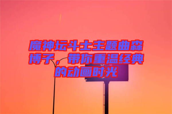 魔神壇斗士主題曲森博子，帶你重溫經(jīng)典的動(dòng)畫時(shí)光