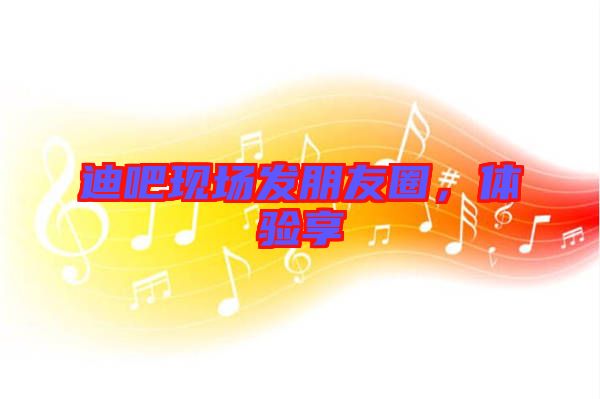 迪吧現(xiàn)場發(fā)朋友圈，體驗(yàn)享