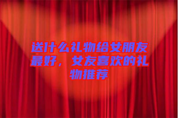 送什么禮物給女朋友最好，女友喜歡的禮物推薦