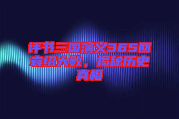 評書三國演義365回袁紹大敗，揭秘歷史真相