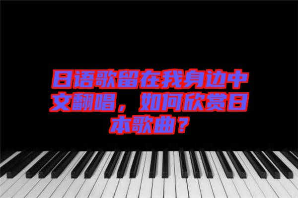 日語歌留在我身邊中文翻唱，如何欣賞日本歌曲？