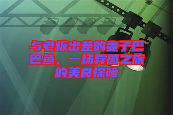 與老板出差的妻子巴巴魚(yú)，一場(chǎng)異國(guó)之旅的美食探險(xiǎn)