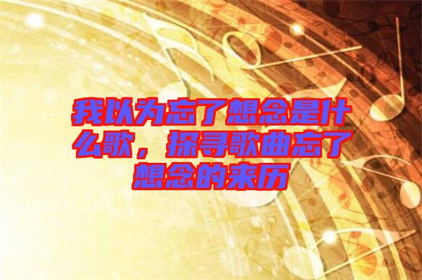我以為忘了想念是什么歌，探尋歌曲忘了想念的來歷
