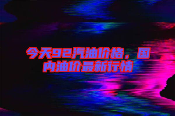 今天92汽油價(jià)格，國(guó)內(nèi)油價(jià)最新行情