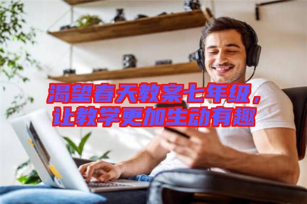 渴望春天教案七年級(jí)，讓教學(xué)更加生動(dòng)有趣