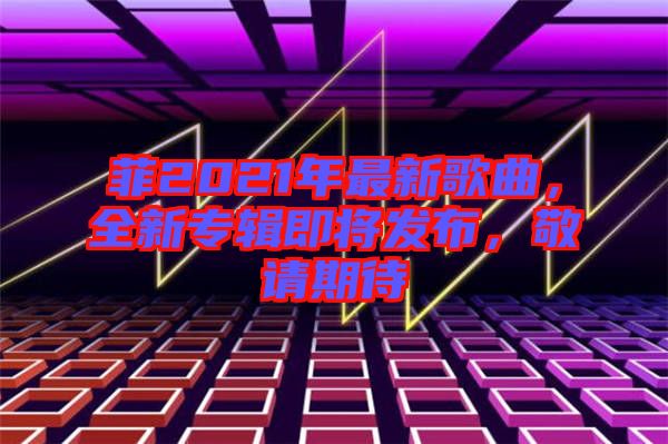 菲2021年最新歌曲，全新專(zhuān)輯即將發(fā)布，敬請(qǐng)期待