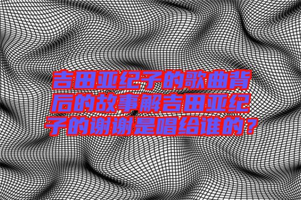 吉田亞紀(jì)子的歌曲背后的故事解吉田亞紀(jì)子的謝謝是唱給誰(shuí)的？