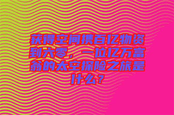 獲得空間攜百億物資到六零，一位億萬富翁的太空探險之旅是什么？
