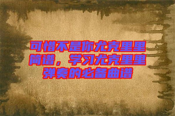 可惜不是你尤克里里簡(jiǎn)譜，學(xué)習(xí)尤克里里彈奏的必備曲譜