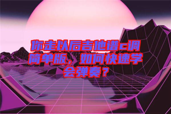你走以后吉他譜c調(diào)簡(jiǎn)單版，如何快速學(xué)會(huì)彈奏？